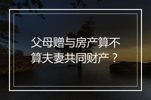 父母赠与房产算不算夫妻共同财产？
