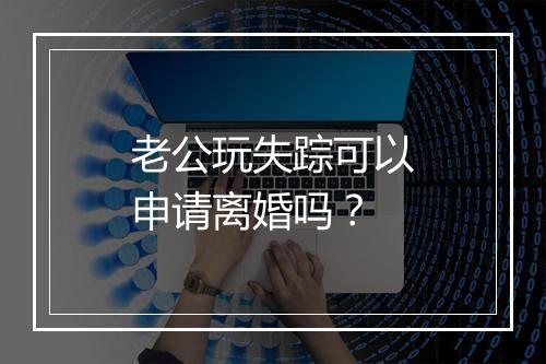 老公玩失踪可以申请离婚吗？