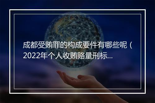 成都受贿罪的构成要件有哪些呢（2022年个人收贿赂量刑标准）