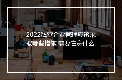 2022私营企业管理应该采取哪些措施,需要注意什么