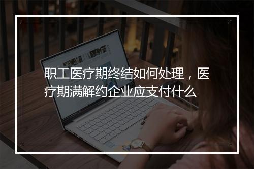 职工医疗期终结如何处理，医疗期满解约企业应支付什么