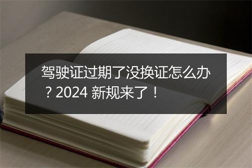 驾驶证过期了没换证怎么办？2024 新规来了！