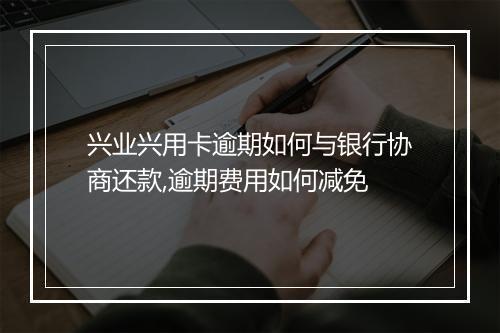 兴业兴用卡逾期如何与银行协商还款,逾期费用如何减免