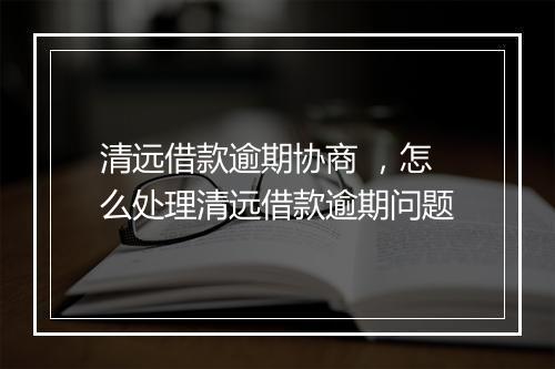 清远借款逾期协商 ，怎么处理清远借款逾期问题