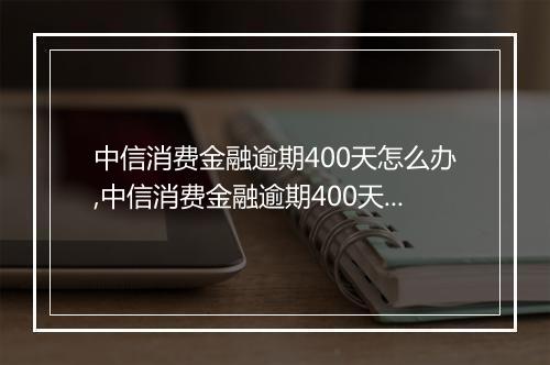 中信消费金融逾期400天怎么办,中信消费金融逾期400天后果严重吗