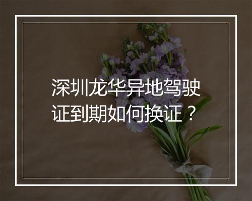 深圳龙华异地驾驶证到期如何换证？