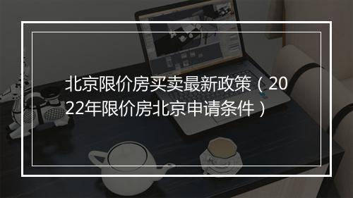 北京限价房买卖最新政策（2022年限价房北京申请条件）