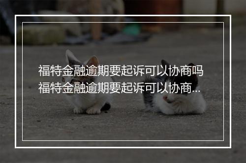 福特金融逾期要起诉可以协商吗 福特金融逾期要起诉可以协商解决吗