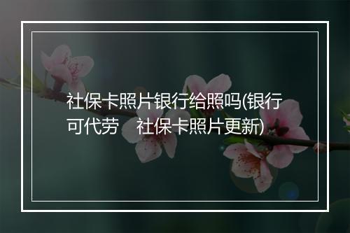 社保卡照片银行给照吗(银行可代劳　社保卡照片更新)