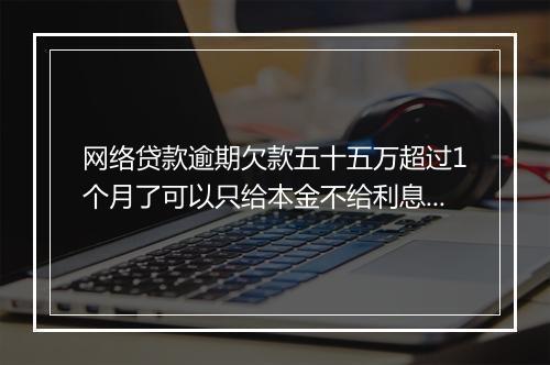 网络贷款逾期欠款五十五万超过1个月了可以只给本金不给利息吗