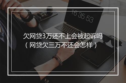 欠网贷3万还不上会被起诉吗（网贷欠三万不还会怎样）