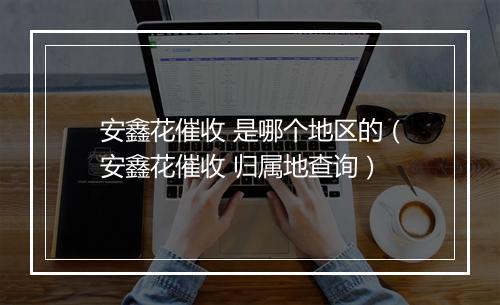 安鑫花催收 是哪个地区的（安鑫花催收 归属地查询）