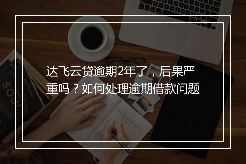 达飞云贷逾期2年了，后果严重吗？如何处理逾期借款问题
