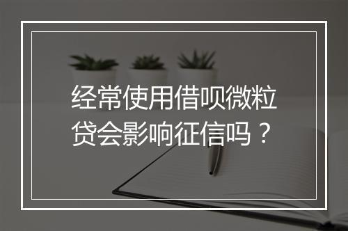 经常使用借呗微粒贷会影响征信吗？