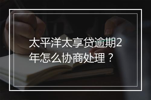 太平洋太享贷逾期2年怎么协商处理？