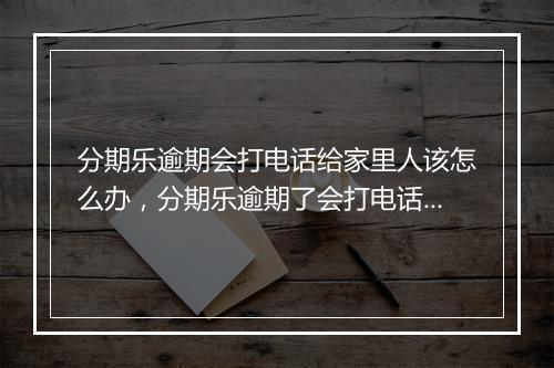分期乐逾期会打电话给家里人该怎么办，分期乐逾期了会打电话给家里人催收吗