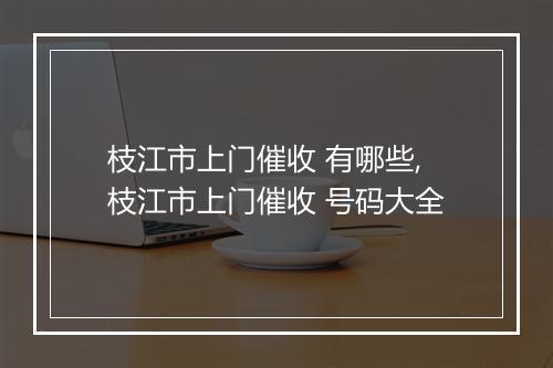 枝江市上门催收 有哪些,枝江市上门催收 号码大全