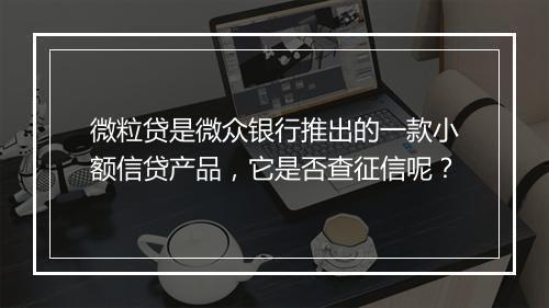 微粒贷是微众银行推出的一款小额信贷产品，它是否查征信呢？