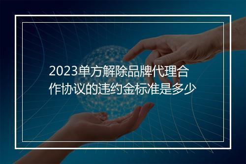 2023单方解除品牌代理合作协议的违约金标准是多少