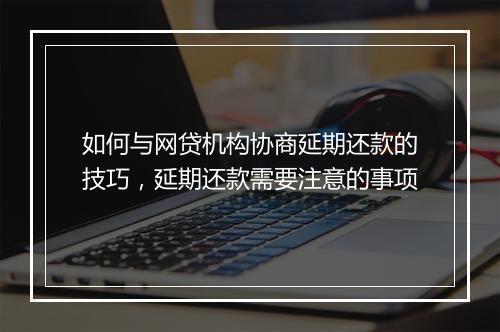 如何与网贷机构协商延期还款的技巧，延期还款需要注意的事项