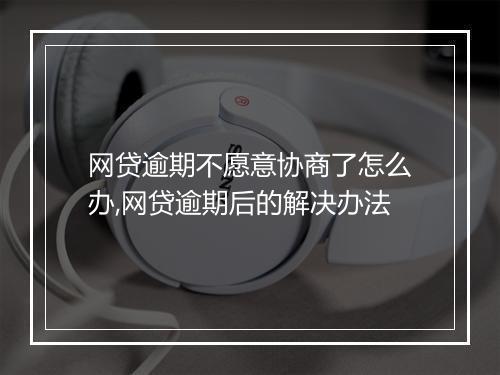网贷逾期不愿意协商了怎么办,网贷逾期后的解决办法