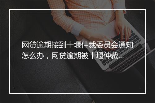 网贷逾期接到十堰仲裁委员会通知怎么办，网贷逾期被十堰仲裁委员会起诉怎么处理