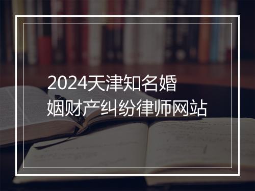 2024天津知名婚姻财产纠纷律师网站