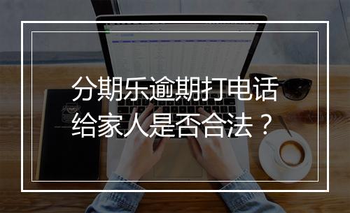 分期乐逾期打电话给家人是否合法？