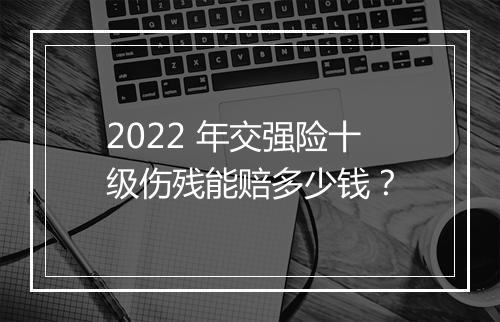 2022 年交强险十级伤残能赔多少钱？