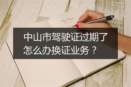 中山市驾驶证过期了怎么办换证业务？