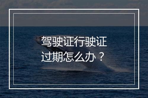 驾驶证行驶证过期怎么办？