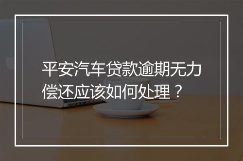 平安汽车贷款逾期无力偿还应该如何处理？