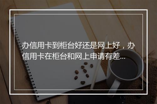 办信用卡到柜台好还是网上好，办信用卡在柜台和网上申请有差别吗