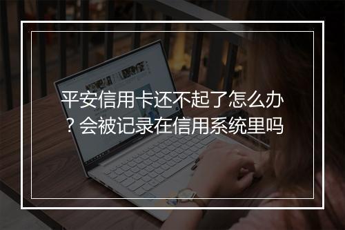 平安信用卡还不起了怎么办？会被记录在信用系统里吗