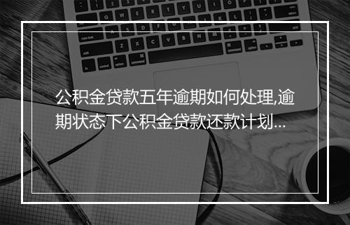 公积金贷款五年逾期如何处理,逾期状态下公积金贷款还款计划建议