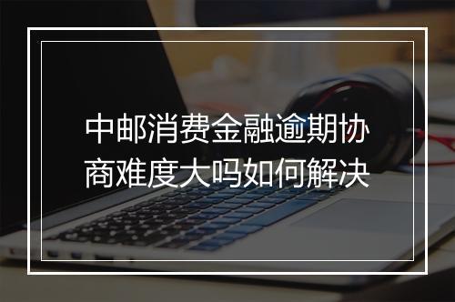 中邮消费金融逾期协商难度大吗如何解决