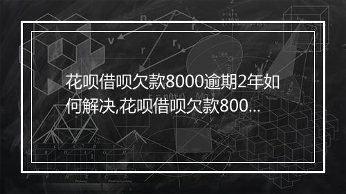 花呗借呗欠款8000逾期2年如何解决,花呗借呗欠款8000逾期2年后果严重吗