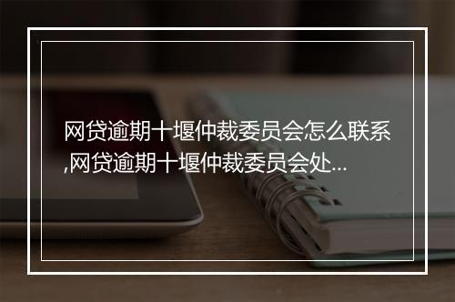 网贷逾期十堰仲裁委员会怎么联系,网贷逾期十堰仲裁委员会处理流程