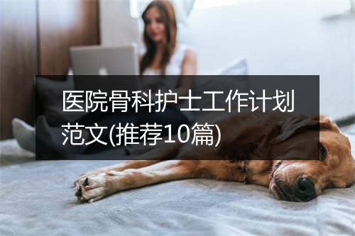 医院骨科护士工作计划范文(推荐10篇)
