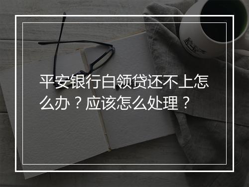 平安银行白领贷还不上怎么办？应该怎么处理？