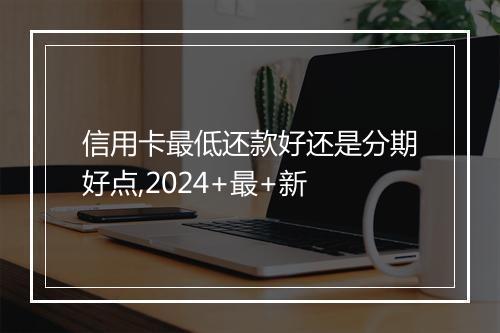 信用卡最低还款好还是分期好点,2024+最+新