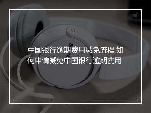 中国银行逾期费用减免流程,如何申请减免中国银行逾期费用