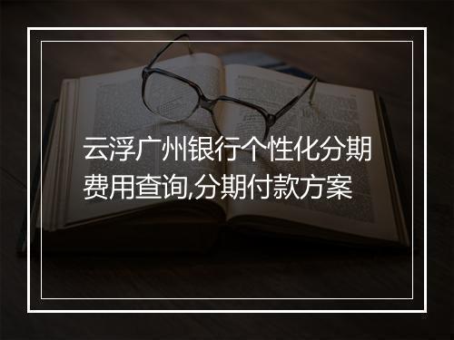 云浮广州银行个性化分期费用查询,分期付款方案