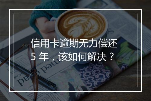 信用卡逾期无力偿还 5 年，该如何解决？