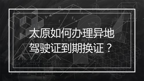 太原如何办理异地驾驶证到期换证？