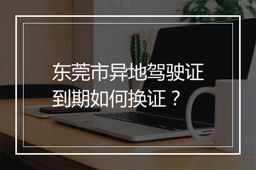 东莞市异地驾驶证到期如何换证？