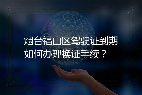 烟台福山区驾驶证到期如何办理换证手续？