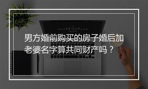 男方婚前购买的房子婚后加老婆名字算共同财产吗？