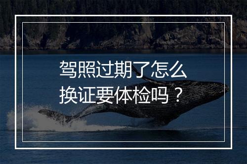 驾照过期了怎么换证要体检吗？