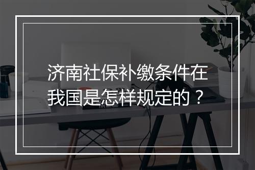 济南社保补缴条件在我国是怎样规定的？